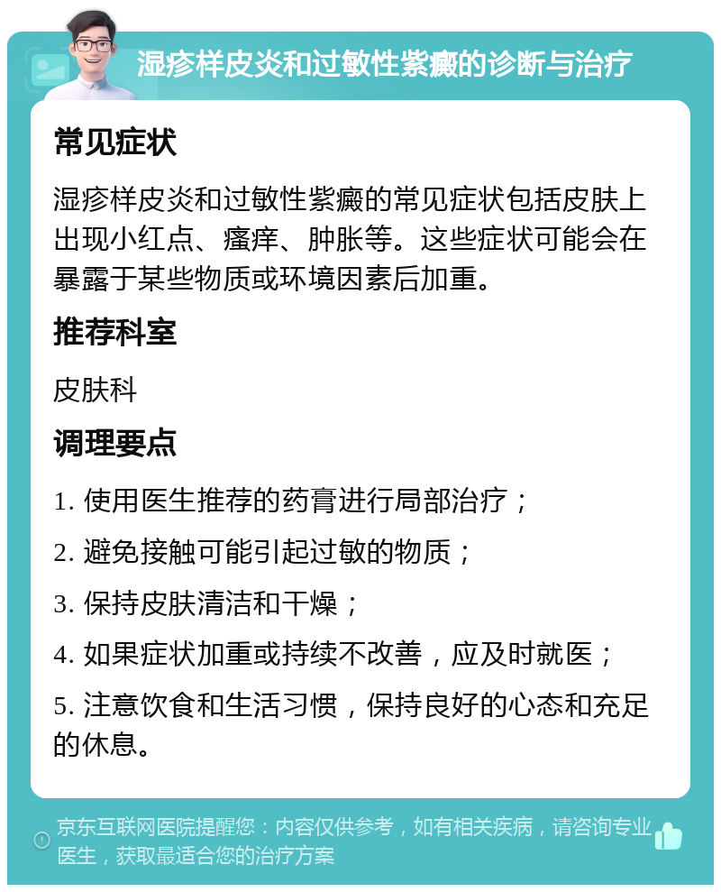 湿疹样皮炎和过敏性紫癜的诊断与治疗 常见症状 湿疹样皮炎和过敏性紫癜的常见症状包括皮肤上出现小红点、瘙痒、肿胀等。这些症状可能会在暴露于某些物质或环境因素后加重。 推荐科室 皮肤科 调理要点 1. 使用医生推荐的药膏进行局部治疗； 2. 避免接触可能引起过敏的物质； 3. 保持皮肤清洁和干燥； 4. 如果症状加重或持续不改善，应及时就医； 5. 注意饮食和生活习惯，保持良好的心态和充足的休息。