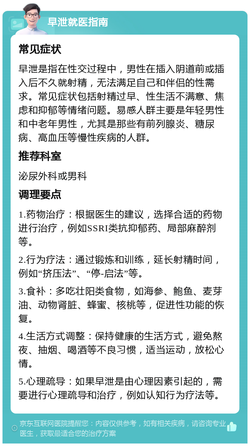 早泄就医指南 常见症状 早泄是指在性交过程中，男性在插入阴道前或插入后不久就射精，无法满足自己和伴侣的性需求。常见症状包括射精过早、性生活不满意、焦虑和抑郁等情绪问题。易感人群主要是年轻男性和中老年男性，尤其是那些有前列腺炎、糖尿病、高血压等慢性疾病的人群。 推荐科室 泌尿外科或男科 调理要点 1.药物治疗：根据医生的建议，选择合适的药物进行治疗，例如SSRI类抗抑郁药、局部麻醉剂等。 2.行为疗法：通过锻炼和训练，延长射精时间，例如“挤压法”、“停-启法”等。 3.食补：多吃壮阳类食物，如海参、鲍鱼、麦芽油、动物肾脏、蜂蜜、核桃等，促进性功能的恢复。 4.生活方式调整：保持健康的生活方式，避免熬夜、抽烟、喝酒等不良习惯，适当运动，放松心情。 5.心理疏导：如果早泄是由心理因素引起的，需要进行心理疏导和治疗，例如认知行为疗法等。