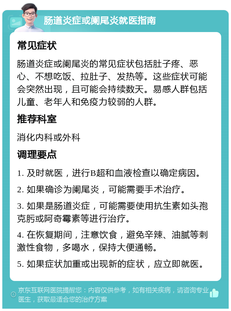 肠道炎症或阑尾炎就医指南 常见症状 肠道炎症或阑尾炎的常见症状包括肚子疼、恶心、不想吃饭、拉肚子、发热等。这些症状可能会突然出现，且可能会持续数天。易感人群包括儿童、老年人和免疫力较弱的人群。 推荐科室 消化内科或外科 调理要点 1. 及时就医，进行B超和血液检查以确定病因。 2. 如果确诊为阑尾炎，可能需要手术治疗。 3. 如果是肠道炎症，可能需要使用抗生素如头孢克肟或阿奇霉素等进行治疗。 4. 在恢复期间，注意饮食，避免辛辣、油腻等刺激性食物，多喝水，保持大便通畅。 5. 如果症状加重或出现新的症状，应立即就医。