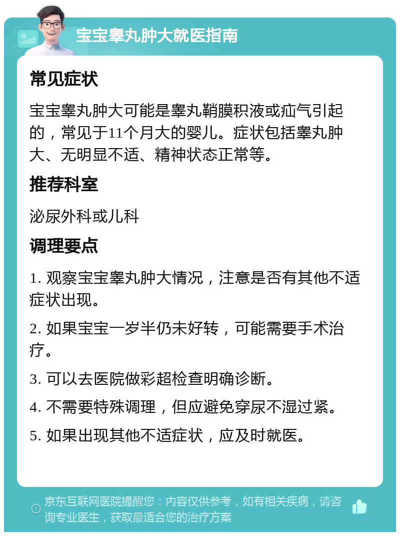 宝宝睾丸肿大就医指南 常见症状 宝宝睾丸肿大可能是睾丸鞘膜积液或疝气引起的，常见于11个月大的婴儿。症状包括睾丸肿大、无明显不适、精神状态正常等。 推荐科室 泌尿外科或儿科 调理要点 1. 观察宝宝睾丸肿大情况，注意是否有其他不适症状出现。 2. 如果宝宝一岁半仍未好转，可能需要手术治疗。 3. 可以去医院做彩超检查明确诊断。 4. 不需要特殊调理，但应避免穿尿不湿过紧。 5. 如果出现其他不适症状，应及时就医。