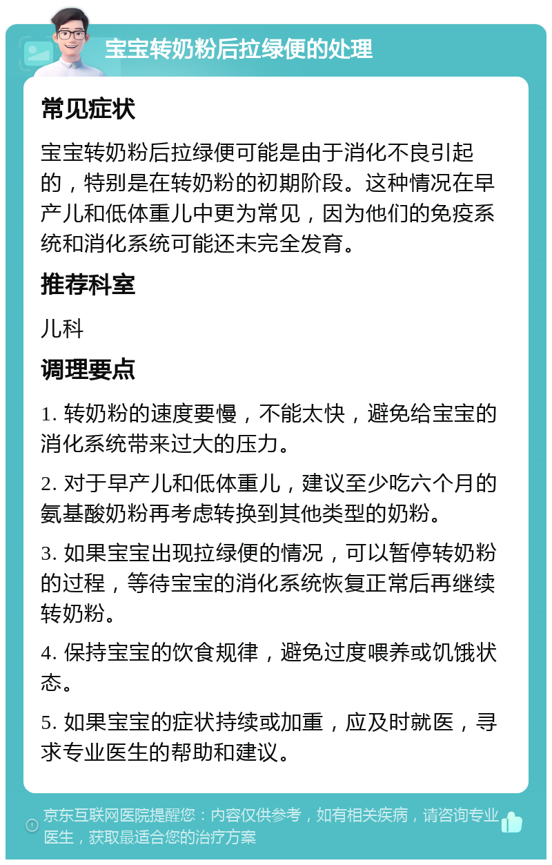 宝宝转奶粉后拉绿便的处理 常见症状 宝宝转奶粉后拉绿便可能是由于消化不良引起的，特别是在转奶粉的初期阶段。这种情况在早产儿和低体重儿中更为常见，因为他们的免疫系统和消化系统可能还未完全发育。 推荐科室 儿科 调理要点 1. 转奶粉的速度要慢，不能太快，避免给宝宝的消化系统带来过大的压力。 2. 对于早产儿和低体重儿，建议至少吃六个月的氨基酸奶粉再考虑转换到其他类型的奶粉。 3. 如果宝宝出现拉绿便的情况，可以暂停转奶粉的过程，等待宝宝的消化系统恢复正常后再继续转奶粉。 4. 保持宝宝的饮食规律，避免过度喂养或饥饿状态。 5. 如果宝宝的症状持续或加重，应及时就医，寻求专业医生的帮助和建议。