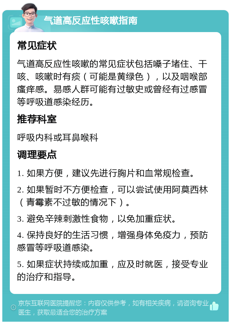 气道高反应性咳嗽指南 常见症状 气道高反应性咳嗽的常见症状包括嗓子堵住、干咳、咳嗽时有痰（可能是黄绿色），以及咽喉部瘙痒感。易感人群可能有过敏史或曾经有过感冒等呼吸道感染经历。 推荐科室 呼吸内科或耳鼻喉科 调理要点 1. 如果方便，建议先进行胸片和血常规检查。 2. 如果暂时不方便检查，可以尝试使用阿莫西林（青霉素不过敏的情况下）。 3. 避免辛辣刺激性食物，以免加重症状。 4. 保持良好的生活习惯，增强身体免疫力，预防感冒等呼吸道感染。 5. 如果症状持续或加重，应及时就医，接受专业的治疗和指导。