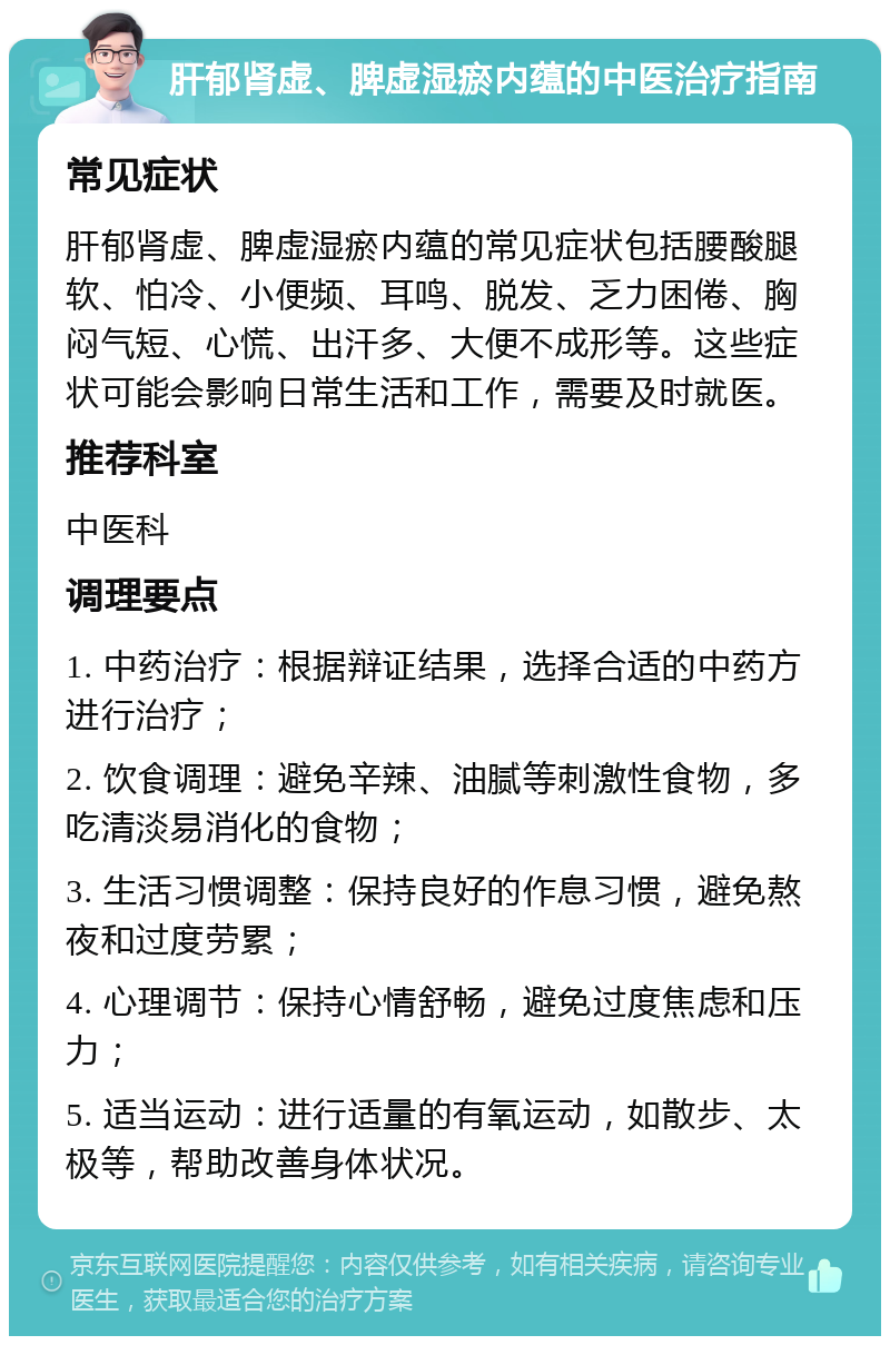 肝郁肾虚、脾虚湿瘀内蕴的中医治疗指南 常见症状 肝郁肾虚、脾虚湿瘀内蕴的常见症状包括腰酸腿软、怕冷、小便频、耳鸣、脱发、乏力困倦、胸闷气短、心慌、出汗多、大便不成形等。这些症状可能会影响日常生活和工作，需要及时就医。 推荐科室 中医科 调理要点 1. 中药治疗：根据辩证结果，选择合适的中药方进行治疗； 2. 饮食调理：避免辛辣、油腻等刺激性食物，多吃清淡易消化的食物； 3. 生活习惯调整：保持良好的作息习惯，避免熬夜和过度劳累； 4. 心理调节：保持心情舒畅，避免过度焦虑和压力； 5. 适当运动：进行适量的有氧运动，如散步、太极等，帮助改善身体状况。