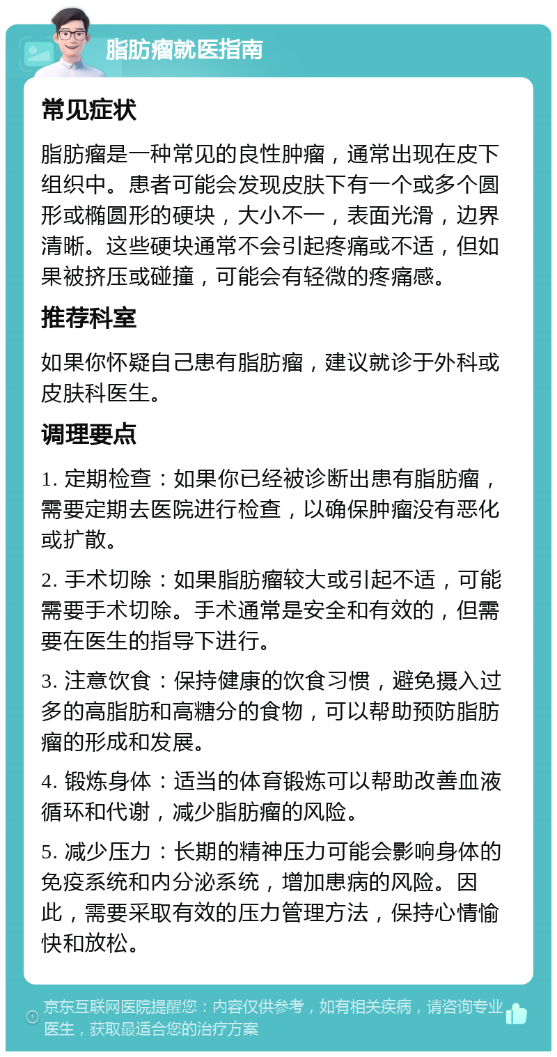 脂肪瘤就医指南 常见症状 脂肪瘤是一种常见的良性肿瘤，通常出现在皮下组织中。患者可能会发现皮肤下有一个或多个圆形或椭圆形的硬块，大小不一，表面光滑，边界清晰。这些硬块通常不会引起疼痛或不适，但如果被挤压或碰撞，可能会有轻微的疼痛感。 推荐科室 如果你怀疑自己患有脂肪瘤，建议就诊于外科或皮肤科医生。 调理要点 1. 定期检查：如果你已经被诊断出患有脂肪瘤，需要定期去医院进行检查，以确保肿瘤没有恶化或扩散。 2. 手术切除：如果脂肪瘤较大或引起不适，可能需要手术切除。手术通常是安全和有效的，但需要在医生的指导下进行。 3. 注意饮食：保持健康的饮食习惯，避免摄入过多的高脂肪和高糖分的食物，可以帮助预防脂肪瘤的形成和发展。 4. 锻炼身体：适当的体育锻炼可以帮助改善血液循环和代谢，减少脂肪瘤的风险。 5. 减少压力：长期的精神压力可能会影响身体的免疫系统和内分泌系统，增加患病的风险。因此，需要采取有效的压力管理方法，保持心情愉快和放松。