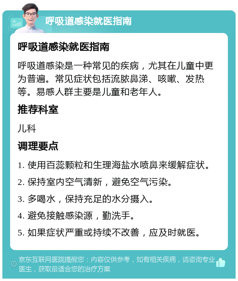 呼吸道感染就医指南 呼吸道感染就医指南 呼吸道感染是一种常见的疾病，尤其在儿童中更为普遍。常见症状包括流脓鼻涕、咳嗽、发热等。易感人群主要是儿童和老年人。 推荐科室 儿科 调理要点 1. 使用百蕊颗粒和生理海盐水喷鼻来缓解症状。 2. 保持室内空气清新，避免空气污染。 3. 多喝水，保持充足的水分摄入。 4. 避免接触感染源，勤洗手。 5. 如果症状严重或持续不改善，应及时就医。