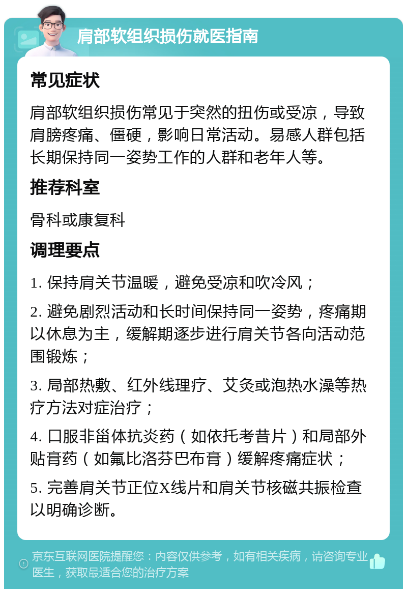 肩部软组织损伤就医指南 常见症状 肩部软组织损伤常见于突然的扭伤或受凉，导致肩膀疼痛、僵硬，影响日常活动。易感人群包括长期保持同一姿势工作的人群和老年人等。 推荐科室 骨科或康复科 调理要点 1. 保持肩关节温暖，避免受凉和吹冷风； 2. 避免剧烈活动和长时间保持同一姿势，疼痛期以休息为主，缓解期逐步进行肩关节各向活动范围锻炼； 3. 局部热敷、红外线理疗、艾灸或泡热水澡等热疗方法对症治疗； 4. 口服非甾体抗炎药（如依托考昔片）和局部外贴膏药（如氟比洛芬巴布膏）缓解疼痛症状； 5. 完善肩关节正位X线片和肩关节核磁共振检查以明确诊断。