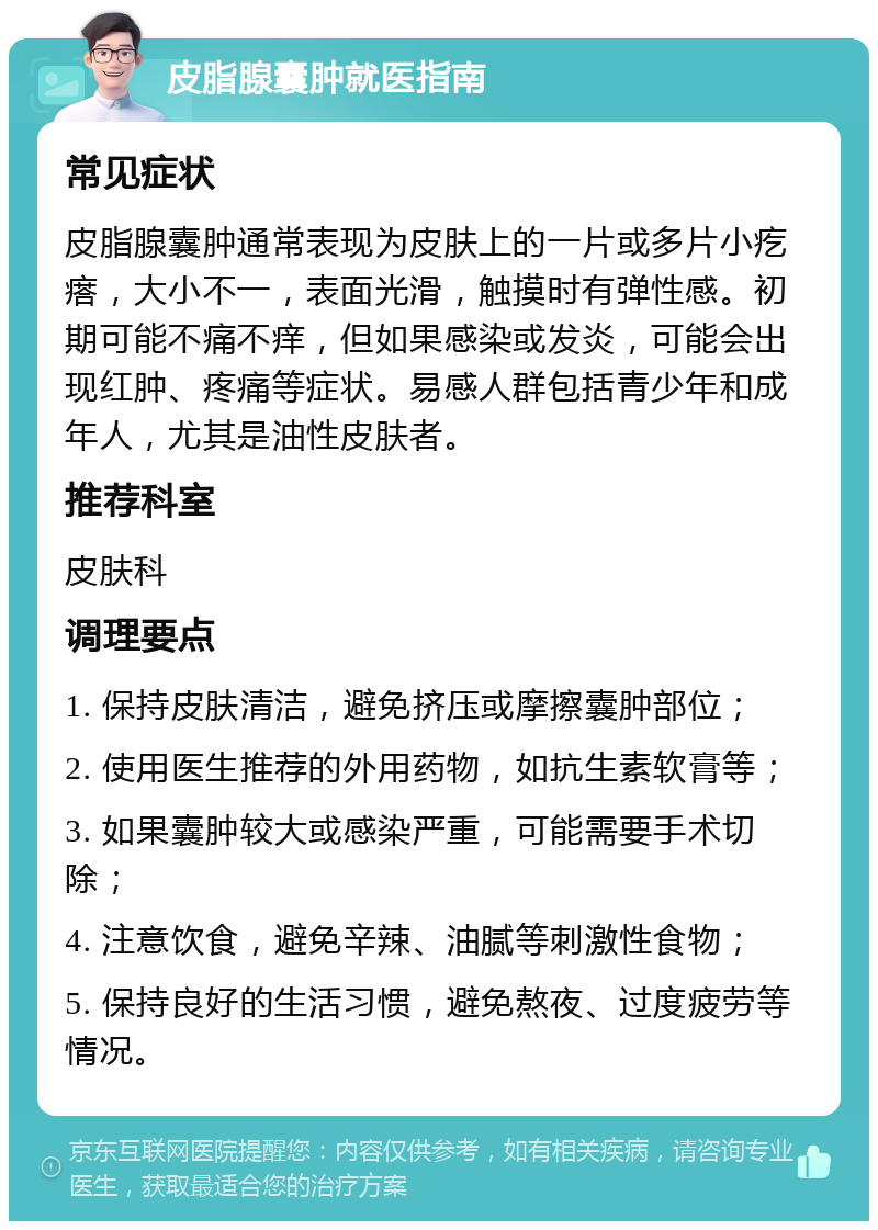 皮脂腺囊肿就医指南 常见症状 皮脂腺囊肿通常表现为皮肤上的一片或多片小疙瘩，大小不一，表面光滑，触摸时有弹性感。初期可能不痛不痒，但如果感染或发炎，可能会出现红肿、疼痛等症状。易感人群包括青少年和成年人，尤其是油性皮肤者。 推荐科室 皮肤科 调理要点 1. 保持皮肤清洁，避免挤压或摩擦囊肿部位； 2. 使用医生推荐的外用药物，如抗生素软膏等； 3. 如果囊肿较大或感染严重，可能需要手术切除； 4. 注意饮食，避免辛辣、油腻等刺激性食物； 5. 保持良好的生活习惯，避免熬夜、过度疲劳等情况。