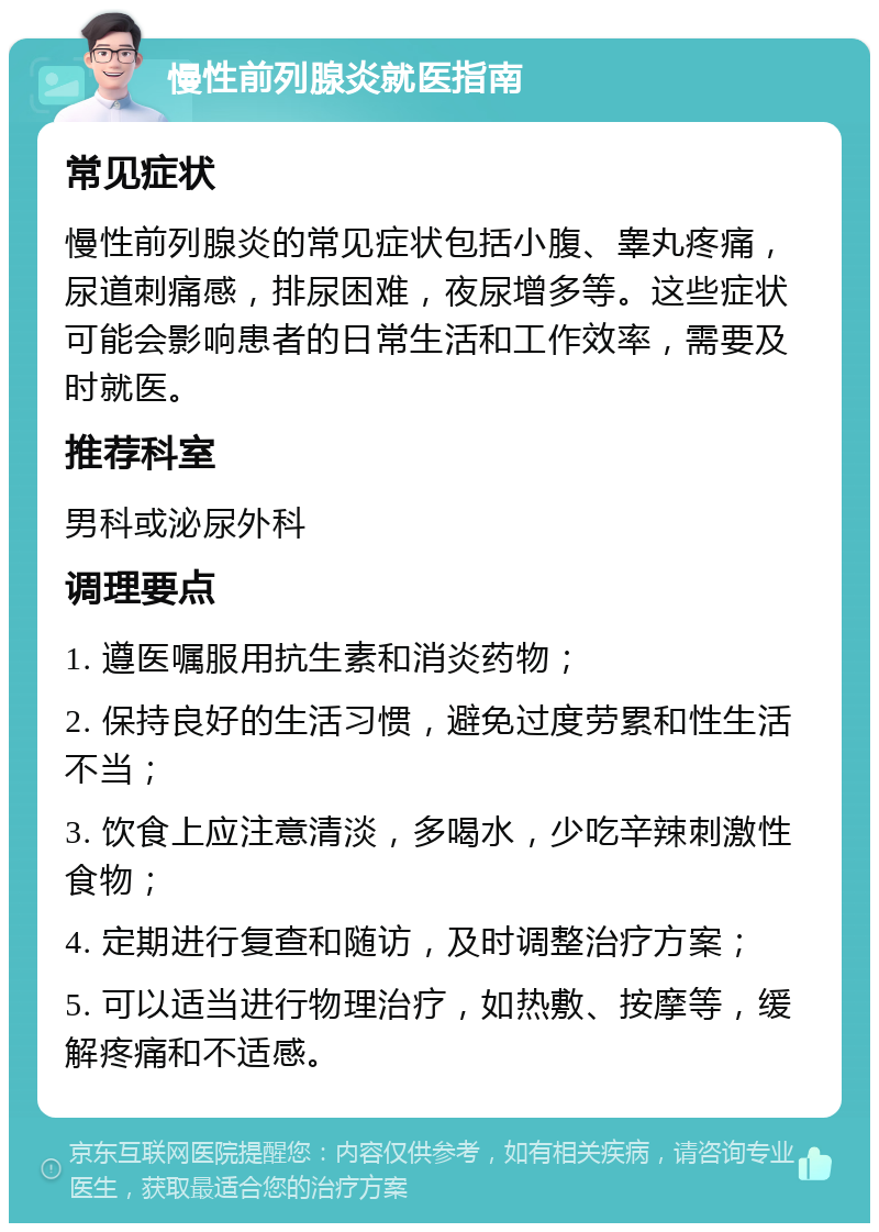 慢性前列腺炎就医指南 常见症状 慢性前列腺炎的常见症状包括小腹、睾丸疼痛，尿道刺痛感，排尿困难，夜尿增多等。这些症状可能会影响患者的日常生活和工作效率，需要及时就医。 推荐科室 男科或泌尿外科 调理要点 1. 遵医嘱服用抗生素和消炎药物； 2. 保持良好的生活习惯，避免过度劳累和性生活不当； 3. 饮食上应注意清淡，多喝水，少吃辛辣刺激性食物； 4. 定期进行复查和随访，及时调整治疗方案； 5. 可以适当进行物理治疗，如热敷、按摩等，缓解疼痛和不适感。