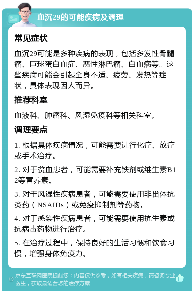 血沉29的可能疾病及调理 常见症状 血沉29可能是多种疾病的表现，包括多发性骨髓瘤、巨球蛋白血症、恶性淋巴瘤、白血病等。这些疾病可能会引起全身不适、疲劳、发热等症状，具体表现因人而异。 推荐科室 血液科、肿瘤科、风湿免疫科等相关科室。 调理要点 1. 根据具体疾病情况，可能需要进行化疗、放疗或手术治疗。 2. 对于贫血患者，可能需要补充铁剂或维生素B12等营养素。 3. 对于风湿性疾病患者，可能需要使用非甾体抗炎药（NSAIDs）或免疫抑制剂等药物。 4. 对于感染性疾病患者，可能需要使用抗生素或抗病毒药物进行治疗。 5. 在治疗过程中，保持良好的生活习惯和饮食习惯，增强身体免疫力。