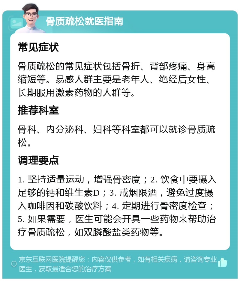 骨质疏松就医指南 常见症状 骨质疏松的常见症状包括骨折、背部疼痛、身高缩短等。易感人群主要是老年人、绝经后女性、长期服用激素药物的人群等。 推荐科室 骨科、内分泌科、妇科等科室都可以就诊骨质疏松。 调理要点 1. 坚持适量运动，增强骨密度；2. 饮食中要摄入足够的钙和维生素D；3. 戒烟限酒，避免过度摄入咖啡因和碳酸饮料；4. 定期进行骨密度检查；5. 如果需要，医生可能会开具一些药物来帮助治疗骨质疏松，如双膦酸盐类药物等。