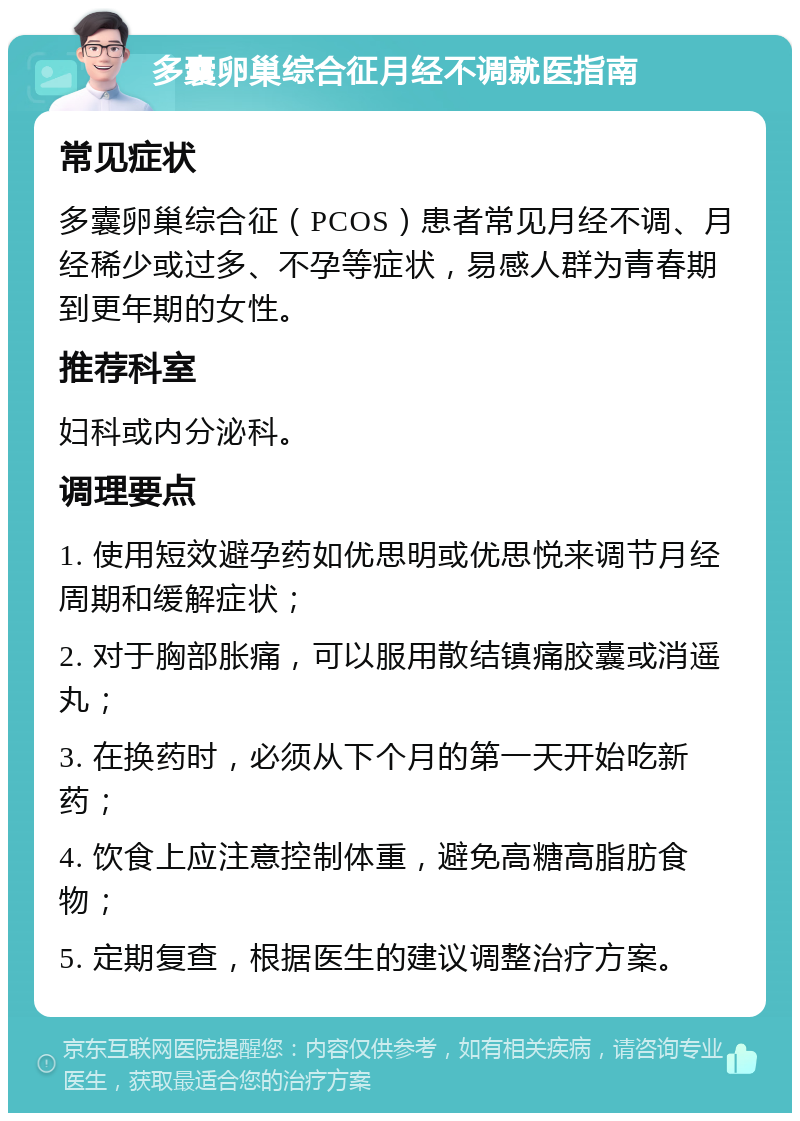 多囊卵巢综合征月经不调就医指南 常见症状 多囊卵巢综合征（PCOS）患者常见月经不调、月经稀少或过多、不孕等症状，易感人群为青春期到更年期的女性。 推荐科室 妇科或内分泌科。 调理要点 1. 使用短效避孕药如优思明或优思悦来调节月经周期和缓解症状； 2. 对于胸部胀痛，可以服用散结镇痛胶囊或消遥丸； 3. 在换药时，必须从下个月的第一天开始吃新药； 4. 饮食上应注意控制体重，避免高糖高脂肪食物； 5. 定期复查，根据医生的建议调整治疗方案。