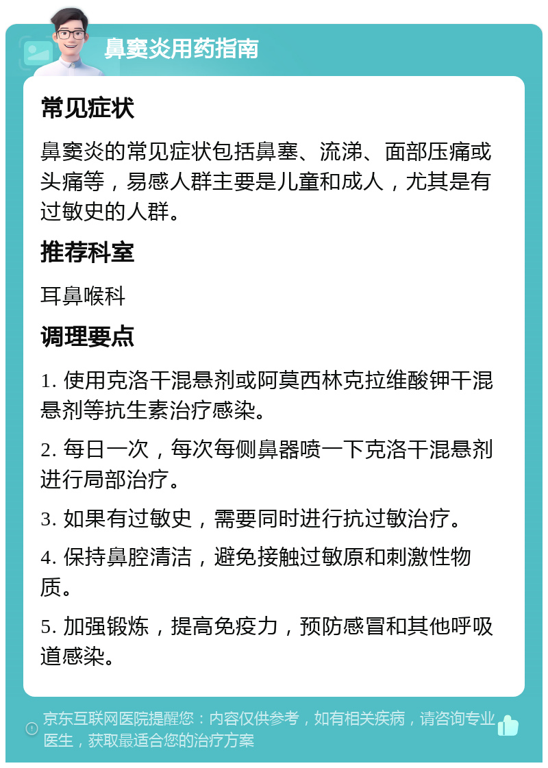 鼻窦炎用药指南 常见症状 鼻窦炎的常见症状包括鼻塞、流涕、面部压痛或头痛等，易感人群主要是儿童和成人，尤其是有过敏史的人群。 推荐科室 耳鼻喉科 调理要点 1. 使用克洛干混悬剂或阿莫西林克拉维酸钾干混悬剂等抗生素治疗感染。 2. 每日一次，每次每侧鼻器喷一下克洛干混悬剂进行局部治疗。 3. 如果有过敏史，需要同时进行抗过敏治疗。 4. 保持鼻腔清洁，避免接触过敏原和刺激性物质。 5. 加强锻炼，提高免疫力，预防感冒和其他呼吸道感染。