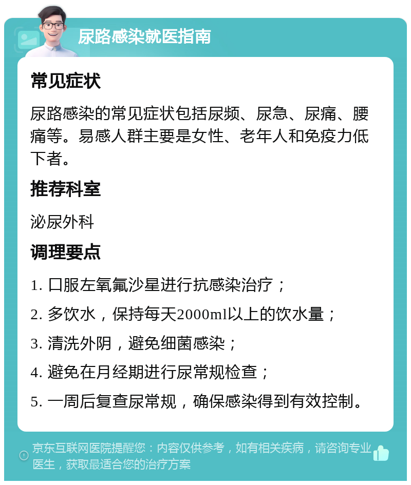 尿路感染就医指南 常见症状 尿路感染的常见症状包括尿频、尿急、尿痛、腰痛等。易感人群主要是女性、老年人和免疫力低下者。 推荐科室 泌尿外科 调理要点 1. 口服左氧氟沙星进行抗感染治疗； 2. 多饮水，保持每天2000ml以上的饮水量； 3. 清洗外阴，避免细菌感染； 4. 避免在月经期进行尿常规检查； 5. 一周后复查尿常规，确保感染得到有效控制。