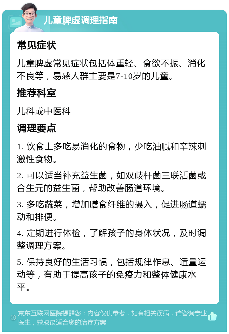 儿童脾虚调理指南 常见症状 儿童脾虚常见症状包括体重轻、食欲不振、消化不良等，易感人群主要是7-10岁的儿童。 推荐科室 儿科或中医科 调理要点 1. 饮食上多吃易消化的食物，少吃油腻和辛辣刺激性食物。 2. 可以适当补充益生菌，如双歧杆菌三联活菌或合生元的益生菌，帮助改善肠道环境。 3. 多吃蔬菜，增加膳食纤维的摄入，促进肠道蠕动和排便。 4. 定期进行体检，了解孩子的身体状况，及时调整调理方案。 5. 保持良好的生活习惯，包括规律作息、适量运动等，有助于提高孩子的免疫力和整体健康水平。