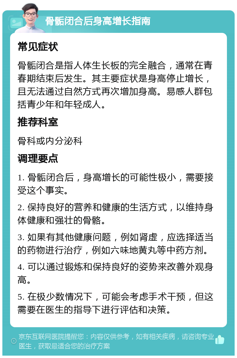 骨骺闭合后身高增长指南 常见症状 骨骺闭合是指人体生长板的完全融合，通常在青春期结束后发生。其主要症状是身高停止增长，且无法通过自然方式再次增加身高。易感人群包括青少年和年轻成人。 推荐科室 骨科或内分泌科 调理要点 1. 骨骺闭合后，身高增长的可能性极小，需要接受这个事实。 2. 保持良好的营养和健康的生活方式，以维持身体健康和强壮的骨骼。 3. 如果有其他健康问题，例如肾虚，应选择适当的药物进行治疗，例如六味地黄丸等中药方剂。 4. 可以通过锻炼和保持良好的姿势来改善外观身高。 5. 在极少数情况下，可能会考虑手术干预，但这需要在医生的指导下进行评估和决策。