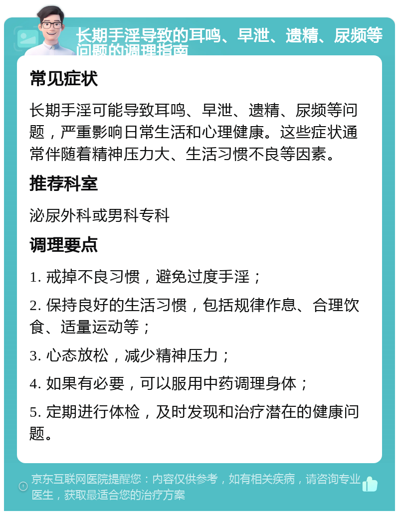 长期手淫导致的耳鸣、早泄、遗精、尿频等问题的调理指南 常见症状 长期手淫可能导致耳鸣、早泄、遗精、尿频等问题，严重影响日常生活和心理健康。这些症状通常伴随着精神压力大、生活习惯不良等因素。 推荐科室 泌尿外科或男科专科 调理要点 1. 戒掉不良习惯，避免过度手淫； 2. 保持良好的生活习惯，包括规律作息、合理饮食、适量运动等； 3. 心态放松，减少精神压力； 4. 如果有必要，可以服用中药调理身体； 5. 定期进行体检，及时发现和治疗潜在的健康问题。