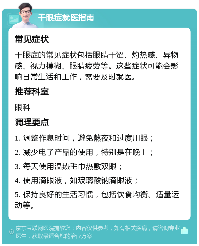 干眼症就医指南 常见症状 干眼症的常见症状包括眼睛干涩、灼热感、异物感、视力模糊、眼睛疲劳等。这些症状可能会影响日常生活和工作，需要及时就医。 推荐科室 眼科 调理要点 1. 调整作息时间，避免熬夜和过度用眼； 2. 减少电子产品的使用，特别是在晚上； 3. 每天使用温热毛巾热敷双眼； 4. 使用滴眼液，如玻璃酸钠滴眼液； 5. 保持良好的生活习惯，包括饮食均衡、适量运动等。