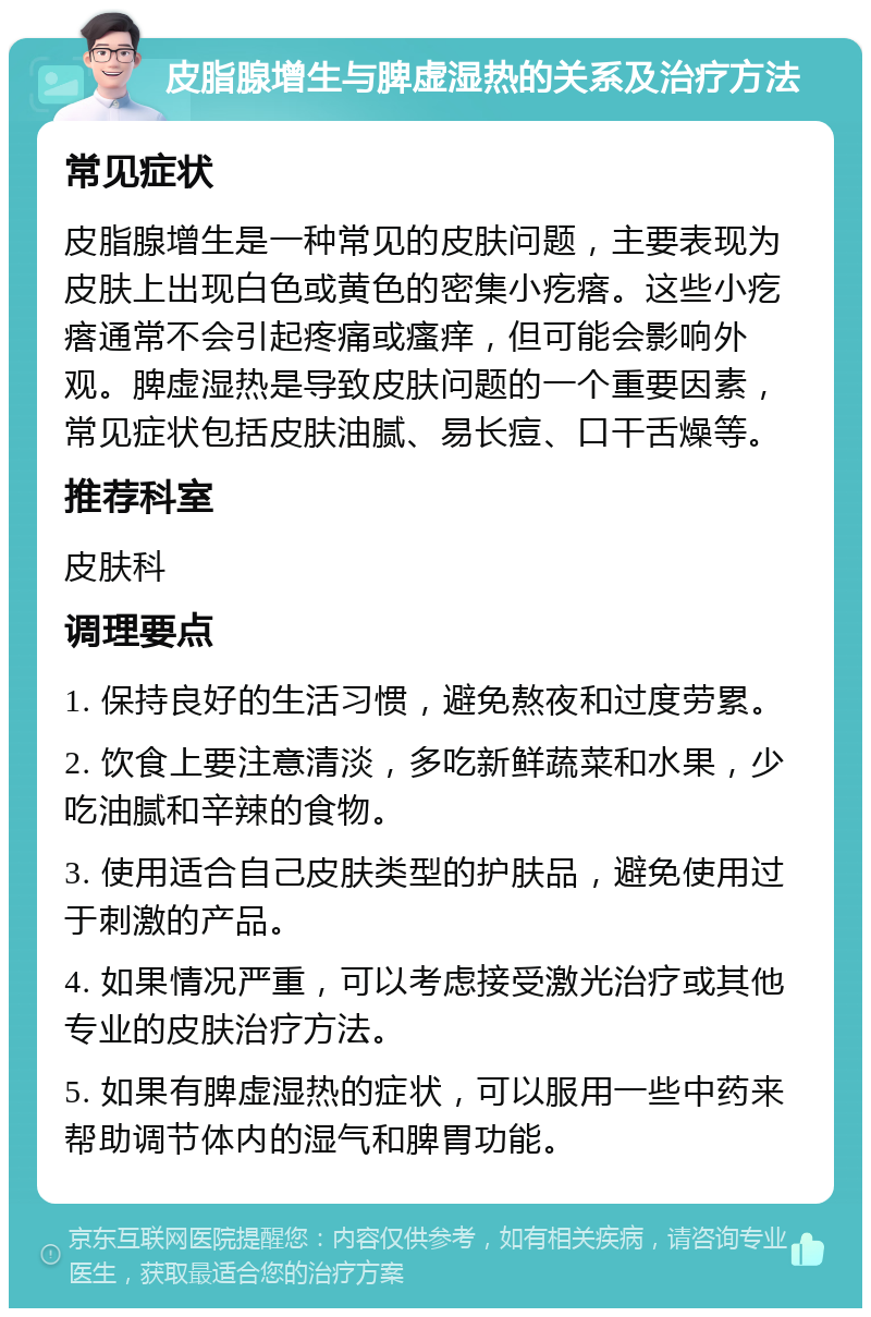 皮脂腺增生与脾虚湿热的关系及治疗方法 常见症状 皮脂腺增生是一种常见的皮肤问题，主要表现为皮肤上出现白色或黄色的密集小疙瘩。这些小疙瘩通常不会引起疼痛或瘙痒，但可能会影响外观。脾虚湿热是导致皮肤问题的一个重要因素，常见症状包括皮肤油腻、易长痘、口干舌燥等。 推荐科室 皮肤科 调理要点 1. 保持良好的生活习惯，避免熬夜和过度劳累。 2. 饮食上要注意清淡，多吃新鲜蔬菜和水果，少吃油腻和辛辣的食物。 3. 使用适合自己皮肤类型的护肤品，避免使用过于刺激的产品。 4. 如果情况严重，可以考虑接受激光治疗或其他专业的皮肤治疗方法。 5. 如果有脾虚湿热的症状，可以服用一些中药来帮助调节体内的湿气和脾胃功能。