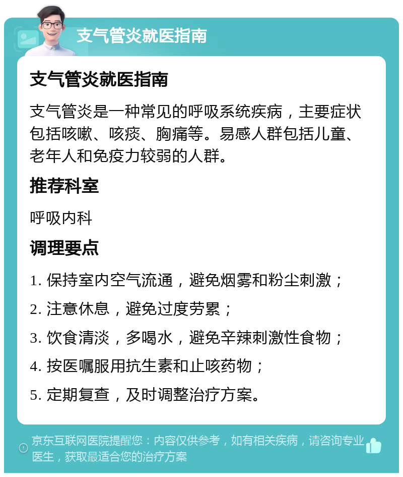 支气管炎就医指南 支气管炎就医指南 支气管炎是一种常见的呼吸系统疾病，主要症状包括咳嗽、咳痰、胸痛等。易感人群包括儿童、老年人和免疫力较弱的人群。 推荐科室 呼吸内科 调理要点 1. 保持室内空气流通，避免烟雾和粉尘刺激； 2. 注意休息，避免过度劳累； 3. 饮食清淡，多喝水，避免辛辣刺激性食物； 4. 按医嘱服用抗生素和止咳药物； 5. 定期复查，及时调整治疗方案。