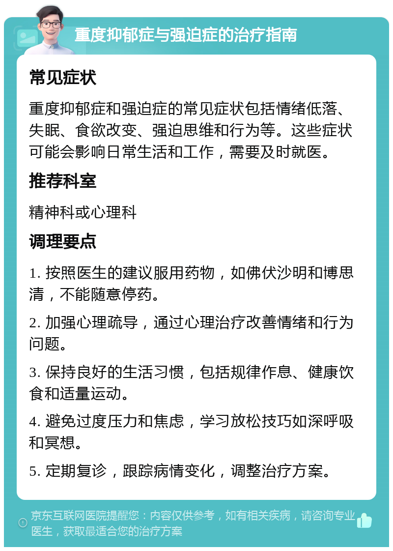 重度抑郁症与强迫症的治疗指南 常见症状 重度抑郁症和强迫症的常见症状包括情绪低落、失眠、食欲改变、强迫思维和行为等。这些症状可能会影响日常生活和工作，需要及时就医。 推荐科室 精神科或心理科 调理要点 1. 按照医生的建议服用药物，如佛伏沙明和博思清，不能随意停药。 2. 加强心理疏导，通过心理治疗改善情绪和行为问题。 3. 保持良好的生活习惯，包括规律作息、健康饮食和适量运动。 4. 避免过度压力和焦虑，学习放松技巧如深呼吸和冥想。 5. 定期复诊，跟踪病情变化，调整治疗方案。