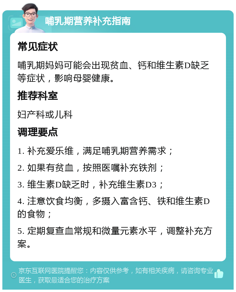 哺乳期营养补充指南 常见症状 哺乳期妈妈可能会出现贫血、钙和维生素D缺乏等症状，影响母婴健康。 推荐科室 妇产科或儿科 调理要点 1. 补充爱乐维，满足哺乳期营养需求； 2. 如果有贫血，按照医嘱补充铁剂； 3. 维生素D缺乏时，补充维生素D3； 4. 注意饮食均衡，多摄入富含钙、铁和维生素D的食物； 5. 定期复查血常规和微量元素水平，调整补充方案。