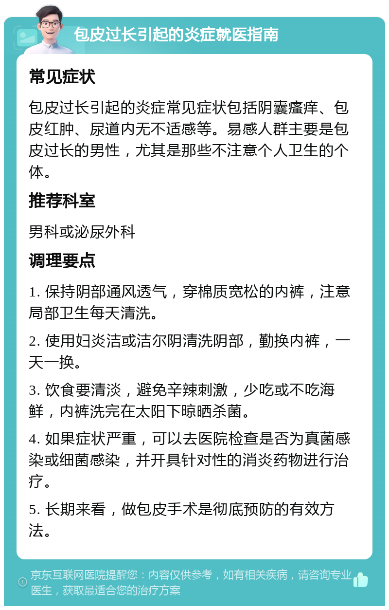 包皮过长引起的炎症就医指南 常见症状 包皮过长引起的炎症常见症状包括阴囊瘙痒、包皮红肿、尿道内无不适感等。易感人群主要是包皮过长的男性，尤其是那些不注意个人卫生的个体。 推荐科室 男科或泌尿外科 调理要点 1. 保持阴部通风透气，穿棉质宽松的内裤，注意局部卫生每天清洗。 2. 使用妇炎洁或洁尔阴清洗阴部，勤换内裤，一天一换。 3. 饮食要清淡，避免辛辣刺激，少吃或不吃海鲜，内裤洗完在太阳下晾晒杀菌。 4. 如果症状严重，可以去医院检查是否为真菌感染或细菌感染，并开具针对性的消炎药物进行治疗。 5. 长期来看，做包皮手术是彻底预防的有效方法。