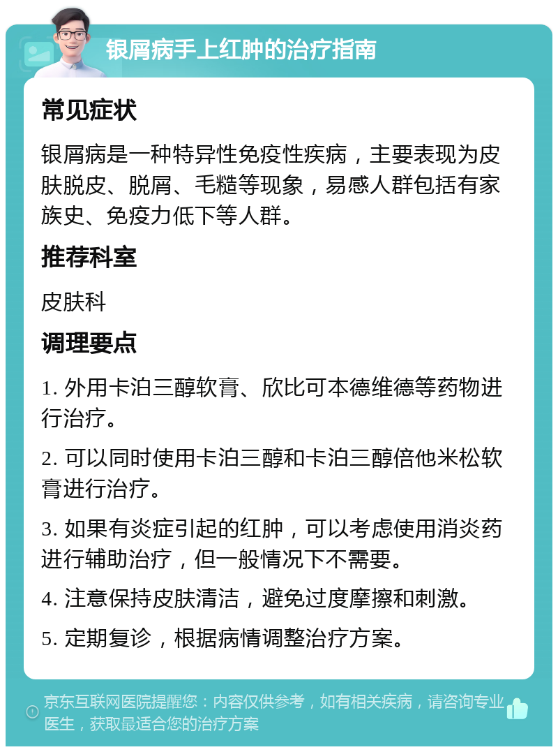 银屑病手上红肿的治疗指南 常见症状 银屑病是一种特异性免疫性疾病，主要表现为皮肤脱皮、脱屑、毛糙等现象，易感人群包括有家族史、免疫力低下等人群。 推荐科室 皮肤科 调理要点 1. 外用卡泊三醇软膏、欣比可本德维德等药物进行治疗。 2. 可以同时使用卡泊三醇和卡泊三醇倍他米松软膏进行治疗。 3. 如果有炎症引起的红肿，可以考虑使用消炎药进行辅助治疗，但一般情况下不需要。 4. 注意保持皮肤清洁，避免过度摩擦和刺激。 5. 定期复诊，根据病情调整治疗方案。