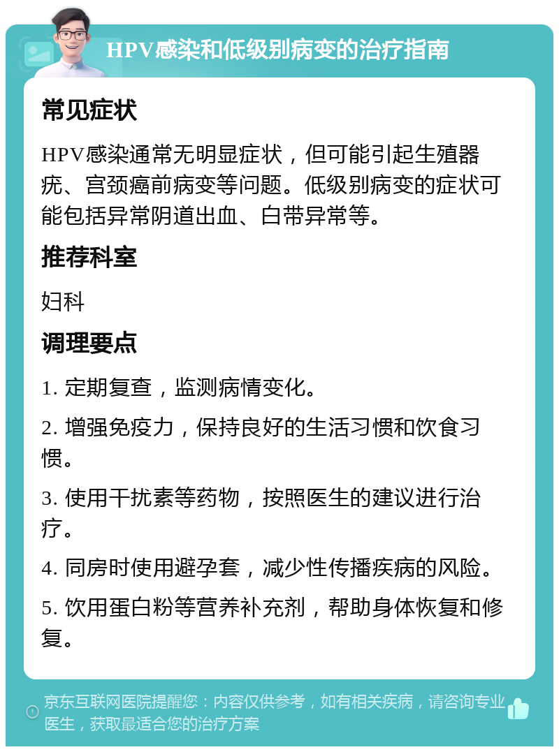 HPV感染和低级别病变的治疗指南 常见症状 HPV感染通常无明显症状，但可能引起生殖器疣、宫颈癌前病变等问题。低级别病变的症状可能包括异常阴道出血、白带异常等。 推荐科室 妇科 调理要点 1. 定期复查，监测病情变化。 2. 增强免疫力，保持良好的生活习惯和饮食习惯。 3. 使用干扰素等药物，按照医生的建议进行治疗。 4. 同房时使用避孕套，减少性传播疾病的风险。 5. 饮用蛋白粉等营养补充剂，帮助身体恢复和修复。