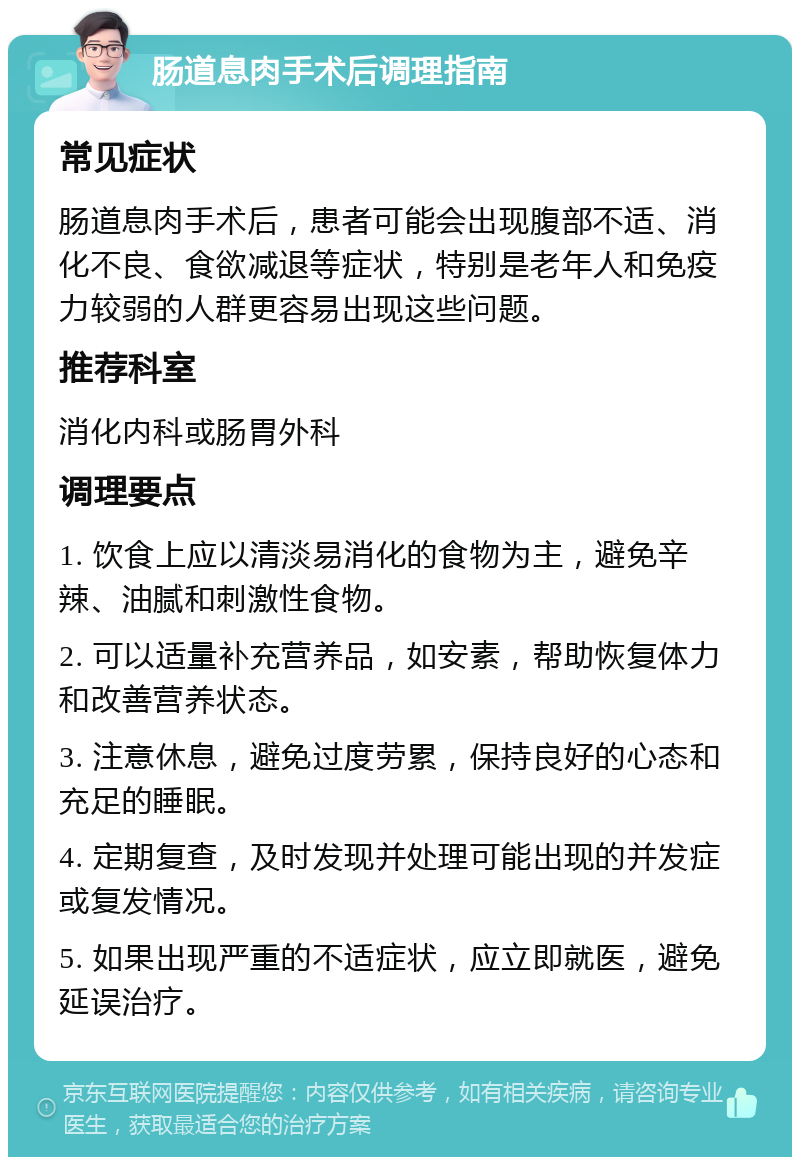 肠道息肉手术后调理指南 常见症状 肠道息肉手术后，患者可能会出现腹部不适、消化不良、食欲减退等症状，特别是老年人和免疫力较弱的人群更容易出现这些问题。 推荐科室 消化内科或肠胃外科 调理要点 1. 饮食上应以清淡易消化的食物为主，避免辛辣、油腻和刺激性食物。 2. 可以适量补充营养品，如安素，帮助恢复体力和改善营养状态。 3. 注意休息，避免过度劳累，保持良好的心态和充足的睡眠。 4. 定期复查，及时发现并处理可能出现的并发症或复发情况。 5. 如果出现严重的不适症状，应立即就医，避免延误治疗。