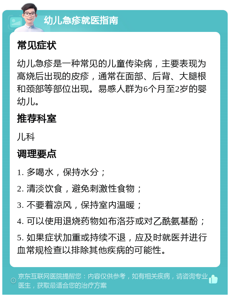 幼儿急疹就医指南 常见症状 幼儿急疹是一种常见的儿童传染病，主要表现为高烧后出现的皮疹，通常在面部、后背、大腿根和颈部等部位出现。易感人群为6个月至2岁的婴幼儿。 推荐科室 儿科 调理要点 1. 多喝水，保持水分； 2. 清淡饮食，避免刺激性食物； 3. 不要着凉风，保持室内温暖； 4. 可以使用退烧药物如布洛芬或对乙酰氨基酚； 5. 如果症状加重或持续不退，应及时就医并进行血常规检查以排除其他疾病的可能性。