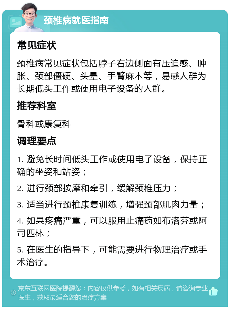 颈椎病就医指南 常见症状 颈椎病常见症状包括脖子右边侧面有压迫感、肿胀、颈部僵硬、头晕、手臂麻木等，易感人群为长期低头工作或使用电子设备的人群。 推荐科室 骨科或康复科 调理要点 1. 避免长时间低头工作或使用电子设备，保持正确的坐姿和站姿； 2. 进行颈部按摩和牵引，缓解颈椎压力； 3. 适当进行颈椎康复训练，增强颈部肌肉力量； 4. 如果疼痛严重，可以服用止痛药如布洛芬或阿司匹林； 5. 在医生的指导下，可能需要进行物理治疗或手术治疗。