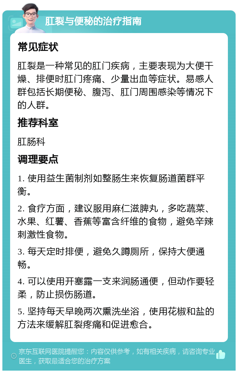 肛裂与便秘的治疗指南 常见症状 肛裂是一种常见的肛门疾病，主要表现为大便干燥、排便时肛门疼痛、少量出血等症状。易感人群包括长期便秘、腹泻、肛门周围感染等情况下的人群。 推荐科室 肛肠科 调理要点 1. 使用益生菌制剂如整肠生来恢复肠道菌群平衡。 2. 食疗方面，建议服用麻仁滋脾丸，多吃蔬菜、水果、红薯、香蕉等富含纤维的食物，避免辛辣刺激性食物。 3. 每天定时排便，避免久蹲厕所，保持大便通畅。 4. 可以使用开塞露一支来润肠通便，但动作要轻柔，防止损伤肠道。 5. 坚持每天早晚两次熏洗坐浴，使用花椒和盐的方法来缓解肛裂疼痛和促进愈合。