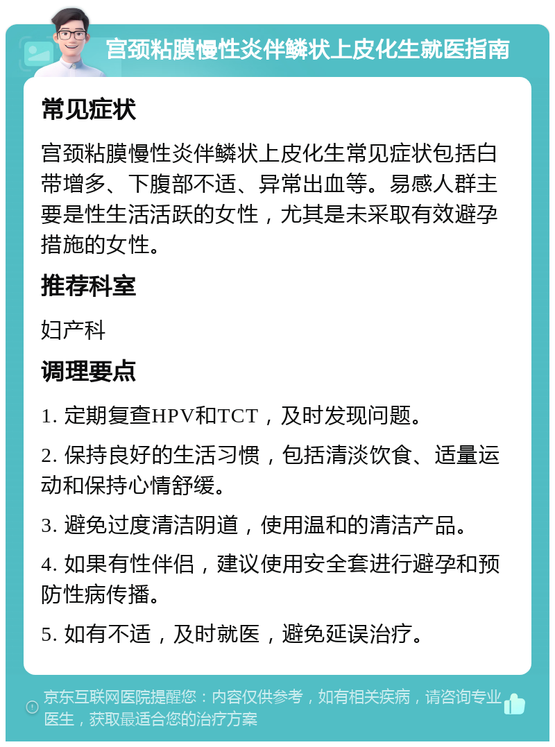 宫颈粘膜慢性炎伴鳞状上皮化生就医指南 常见症状 宫颈粘膜慢性炎伴鳞状上皮化生常见症状包括白带增多、下腹部不适、异常出血等。易感人群主要是性生活活跃的女性，尤其是未采取有效避孕措施的女性。 推荐科室 妇产科 调理要点 1. 定期复查HPV和TCT，及时发现问题。 2. 保持良好的生活习惯，包括清淡饮食、适量运动和保持心情舒缓。 3. 避免过度清洁阴道，使用温和的清洁产品。 4. 如果有性伴侣，建议使用安全套进行避孕和预防性病传播。 5. 如有不适，及时就医，避免延误治疗。