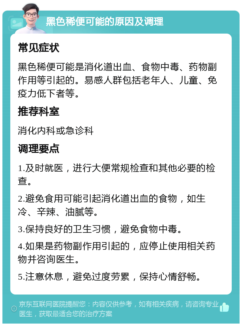 黑色稀便可能的原因及调理 常见症状 黑色稀便可能是消化道出血、食物中毒、药物副作用等引起的。易感人群包括老年人、儿童、免疫力低下者等。 推荐科室 消化内科或急诊科 调理要点 1.及时就医，进行大便常规检查和其他必要的检查。 2.避免食用可能引起消化道出血的食物，如生冷、辛辣、油腻等。 3.保持良好的卫生习惯，避免食物中毒。 4.如果是药物副作用引起的，应停止使用相关药物并咨询医生。 5.注意休息，避免过度劳累，保持心情舒畅。