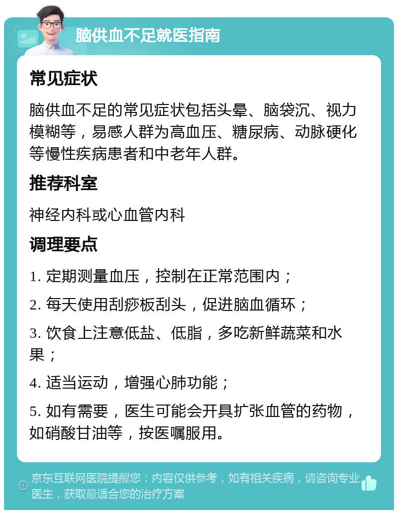 脑供血不足就医指南 常见症状 脑供血不足的常见症状包括头晕、脑袋沉、视力模糊等，易感人群为高血压、糖尿病、动脉硬化等慢性疾病患者和中老年人群。 推荐科室 神经内科或心血管内科 调理要点 1. 定期测量血压，控制在正常范围内； 2. 每天使用刮痧板刮头，促进脑血循环； 3. 饮食上注意低盐、低脂，多吃新鲜蔬菜和水果； 4. 适当运动，增强心肺功能； 5. 如有需要，医生可能会开具扩张血管的药物，如硝酸甘油等，按医嘱服用。