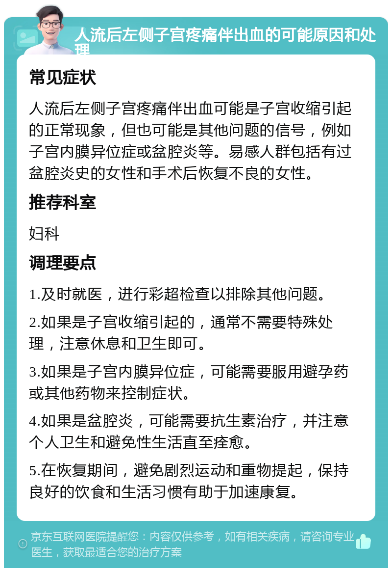 人流后左侧子宫疼痛伴出血的可能原因和处理 常见症状 人流后左侧子宫疼痛伴出血可能是子宫收缩引起的正常现象，但也可能是其他问题的信号，例如子宫内膜异位症或盆腔炎等。易感人群包括有过盆腔炎史的女性和手术后恢复不良的女性。 推荐科室 妇科 调理要点 1.及时就医，进行彩超检查以排除其他问题。 2.如果是子宫收缩引起的，通常不需要特殊处理，注意休息和卫生即可。 3.如果是子宫内膜异位症，可能需要服用避孕药或其他药物来控制症状。 4.如果是盆腔炎，可能需要抗生素治疗，并注意个人卫生和避免性生活直至痊愈。 5.在恢复期间，避免剧烈运动和重物提起，保持良好的饮食和生活习惯有助于加速康复。