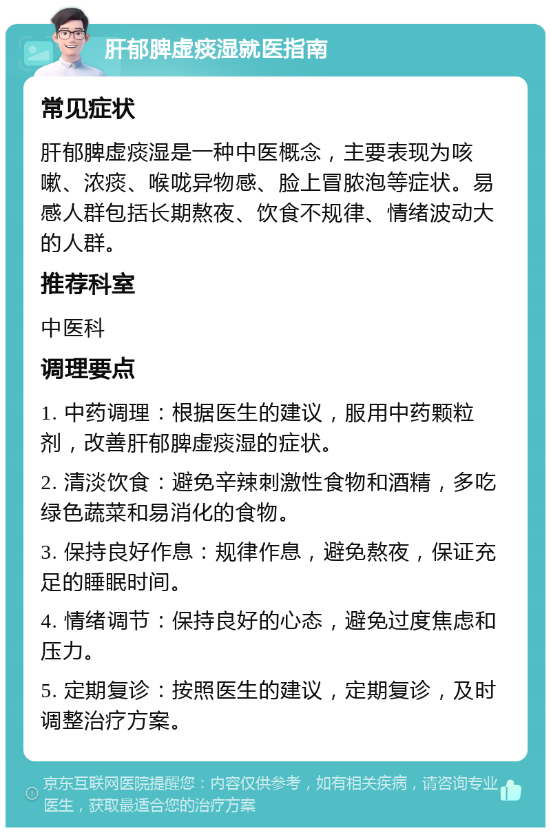 肝郁脾虚痰湿就医指南 常见症状 肝郁脾虚痰湿是一种中医概念，主要表现为咳嗽、浓痰、喉咙异物感、脸上冒脓泡等症状。易感人群包括长期熬夜、饮食不规律、情绪波动大的人群。 推荐科室 中医科 调理要点 1. 中药调理：根据医生的建议，服用中药颗粒剂，改善肝郁脾虚痰湿的症状。 2. 清淡饮食：避免辛辣刺激性食物和酒精，多吃绿色蔬菜和易消化的食物。 3. 保持良好作息：规律作息，避免熬夜，保证充足的睡眠时间。 4. 情绪调节：保持良好的心态，避免过度焦虑和压力。 5. 定期复诊：按照医生的建议，定期复诊，及时调整治疗方案。