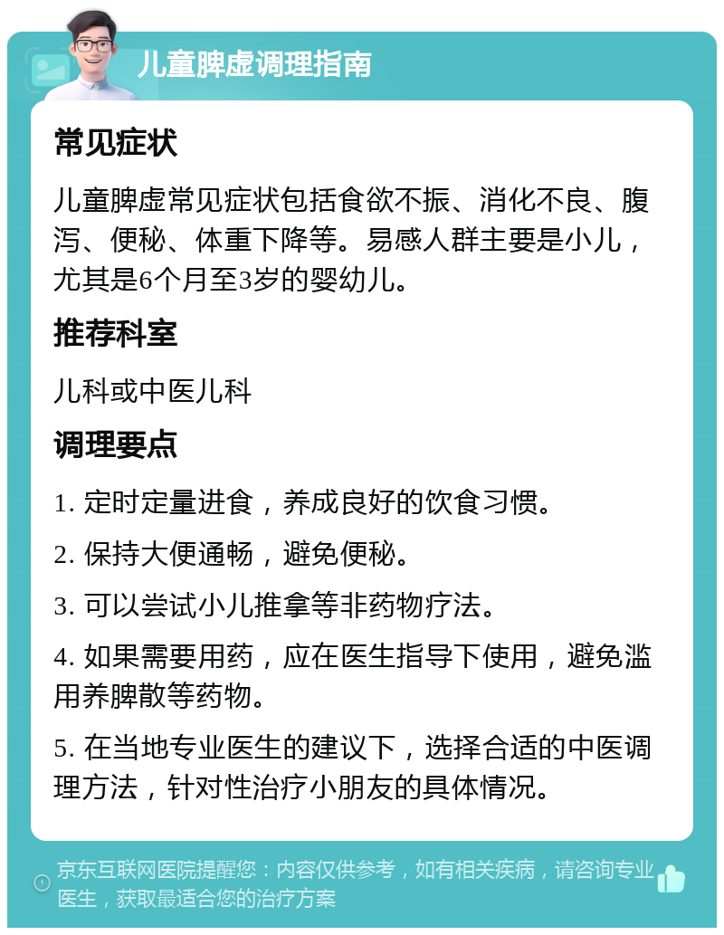 儿童脾虚调理指南 常见症状 儿童脾虚常见症状包括食欲不振、消化不良、腹泻、便秘、体重下降等。易感人群主要是小儿，尤其是6个月至3岁的婴幼儿。 推荐科室 儿科或中医儿科 调理要点 1. 定时定量进食，养成良好的饮食习惯。 2. 保持大便通畅，避免便秘。 3. 可以尝试小儿推拿等非药物疗法。 4. 如果需要用药，应在医生指导下使用，避免滥用养脾散等药物。 5. 在当地专业医生的建议下，选择合适的中医调理方法，针对性治疗小朋友的具体情况。