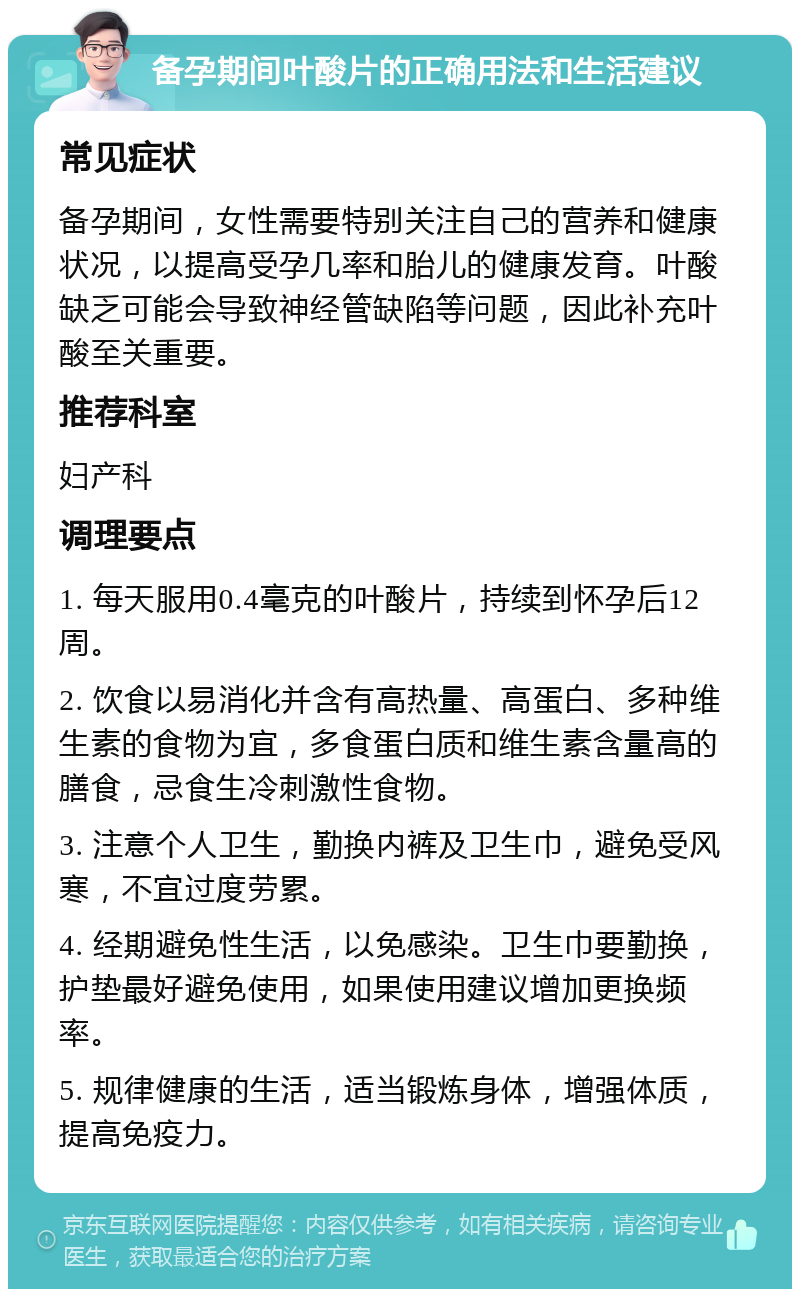 备孕期间叶酸片的正确用法和生活建议 常见症状 备孕期间，女性需要特别关注自己的营养和健康状况，以提高受孕几率和胎儿的健康发育。叶酸缺乏可能会导致神经管缺陷等问题，因此补充叶酸至关重要。 推荐科室 妇产科 调理要点 1. 每天服用0.4毫克的叶酸片，持续到怀孕后12周。 2. 饮食以易消化并含有高热量、高蛋白、多种维生素的食物为宜，多食蛋白质和维生素含量高的膳食，忌食生冷刺激性食物。 3. 注意个人卫生，勤换内裤及卫生巾，避免受风寒，不宜过度劳累。 4. 经期避免性生活，以免感染。卫生巾要勤换，护垫最好避免使用，如果使用建议增加更换频率。 5. 规律健康的生活，适当锻炼身体，增强体质，提高免疫力。