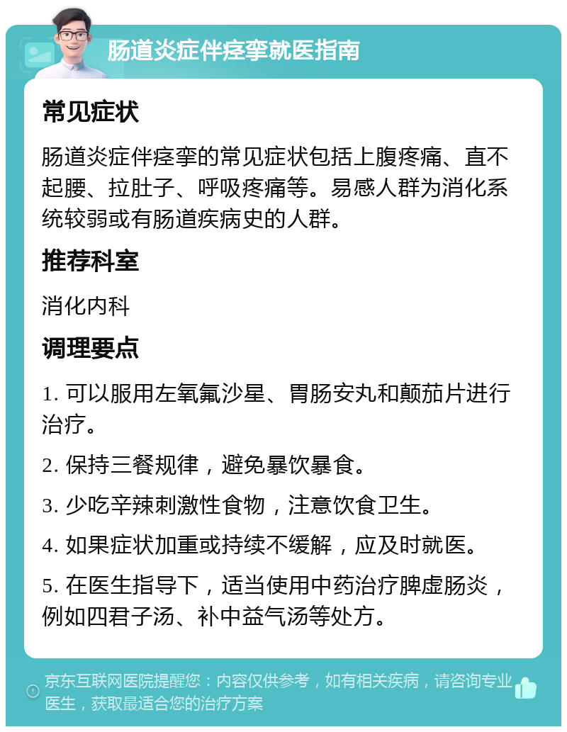 肠道炎症伴痉挛就医指南 常见症状 肠道炎症伴痉挛的常见症状包括上腹疼痛、直不起腰、拉肚子、呼吸疼痛等。易感人群为消化系统较弱或有肠道疾病史的人群。 推荐科室 消化内科 调理要点 1. 可以服用左氧氟沙星、胃肠安丸和颠茄片进行治疗。 2. 保持三餐规律，避免暴饮暴食。 3. 少吃辛辣刺激性食物，注意饮食卫生。 4. 如果症状加重或持续不缓解，应及时就医。 5. 在医生指导下，适当使用中药治疗脾虚肠炎，例如四君子汤、补中益气汤等处方。