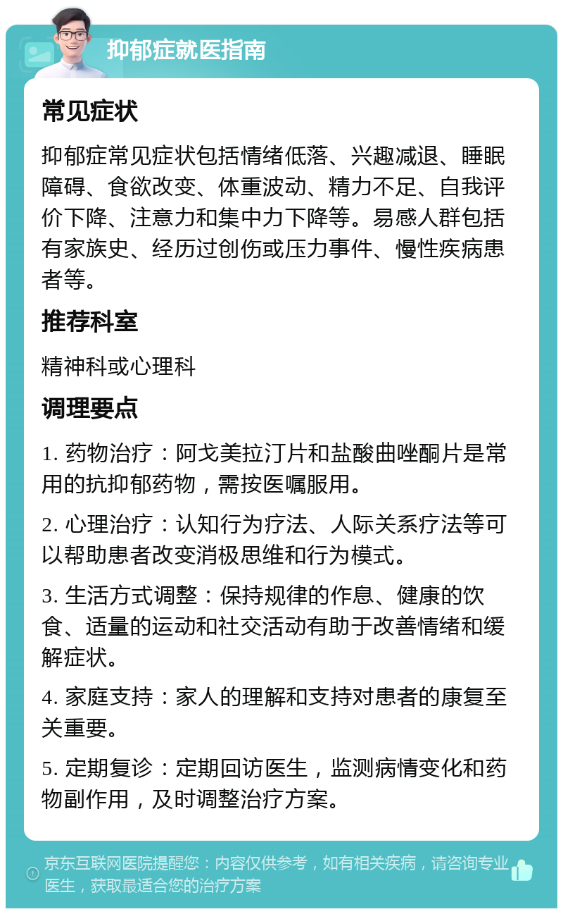 抑郁症就医指南 常见症状 抑郁症常见症状包括情绪低落、兴趣减退、睡眠障碍、食欲改变、体重波动、精力不足、自我评价下降、注意力和集中力下降等。易感人群包括有家族史、经历过创伤或压力事件、慢性疾病患者等。 推荐科室 精神科或心理科 调理要点 1. 药物治疗：阿戈美拉汀片和盐酸曲唑酮片是常用的抗抑郁药物，需按医嘱服用。 2. 心理治疗：认知行为疗法、人际关系疗法等可以帮助患者改变消极思维和行为模式。 3. 生活方式调整：保持规律的作息、健康的饮食、适量的运动和社交活动有助于改善情绪和缓解症状。 4. 家庭支持：家人的理解和支持对患者的康复至关重要。 5. 定期复诊：定期回访医生，监测病情变化和药物副作用，及时调整治疗方案。