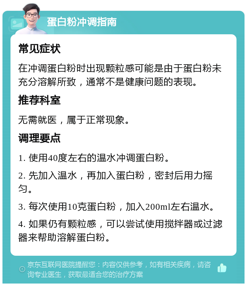 蛋白粉冲调指南 常见症状 在冲调蛋白粉时出现颗粒感可能是由于蛋白粉未充分溶解所致，通常不是健康问题的表现。 推荐科室 无需就医，属于正常现象。 调理要点 1. 使用40度左右的温水冲调蛋白粉。 2. 先加入温水，再加入蛋白粉，密封后用力摇匀。 3. 每次使用10克蛋白粉，加入200ml左右温水。 4. 如果仍有颗粒感，可以尝试使用搅拌器或过滤器来帮助溶解蛋白粉。