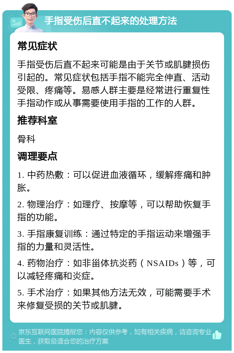 手指受伤后直不起来的处理方法 常见症状 手指受伤后直不起来可能是由于关节或肌腱损伤引起的。常见症状包括手指不能完全伸直、活动受限、疼痛等。易感人群主要是经常进行重复性手指动作或从事需要使用手指的工作的人群。 推荐科室 骨科 调理要点 1. 中药热敷：可以促进血液循环，缓解疼痛和肿胀。 2. 物理治疗：如理疗、按摩等，可以帮助恢复手指的功能。 3. 手指康复训练：通过特定的手指运动来增强手指的力量和灵活性。 4. 药物治疗：如非甾体抗炎药（NSAIDs）等，可以减轻疼痛和炎症。 5. 手术治疗：如果其他方法无效，可能需要手术来修复受损的关节或肌腱。