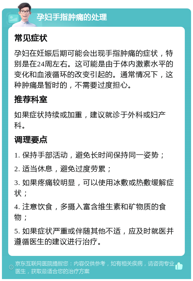 孕妇手指肿痛的处理 常见症状 孕妇在妊娠后期可能会出现手指肿痛的症状，特别是在24周左右。这可能是由于体内激素水平的变化和血液循环的改变引起的。通常情况下，这种肿痛是暂时的，不需要过度担心。 推荐科室 如果症状持续或加重，建议就诊于外科或妇产科。 调理要点 1. 保持手部活动，避免长时间保持同一姿势； 2. 适当休息，避免过度劳累； 3. 如果疼痛较明显，可以使用冰敷或热敷缓解症状； 4. 注意饮食，多摄入富含维生素和矿物质的食物； 5. 如果症状严重或伴随其他不适，应及时就医并遵循医生的建议进行治疗。