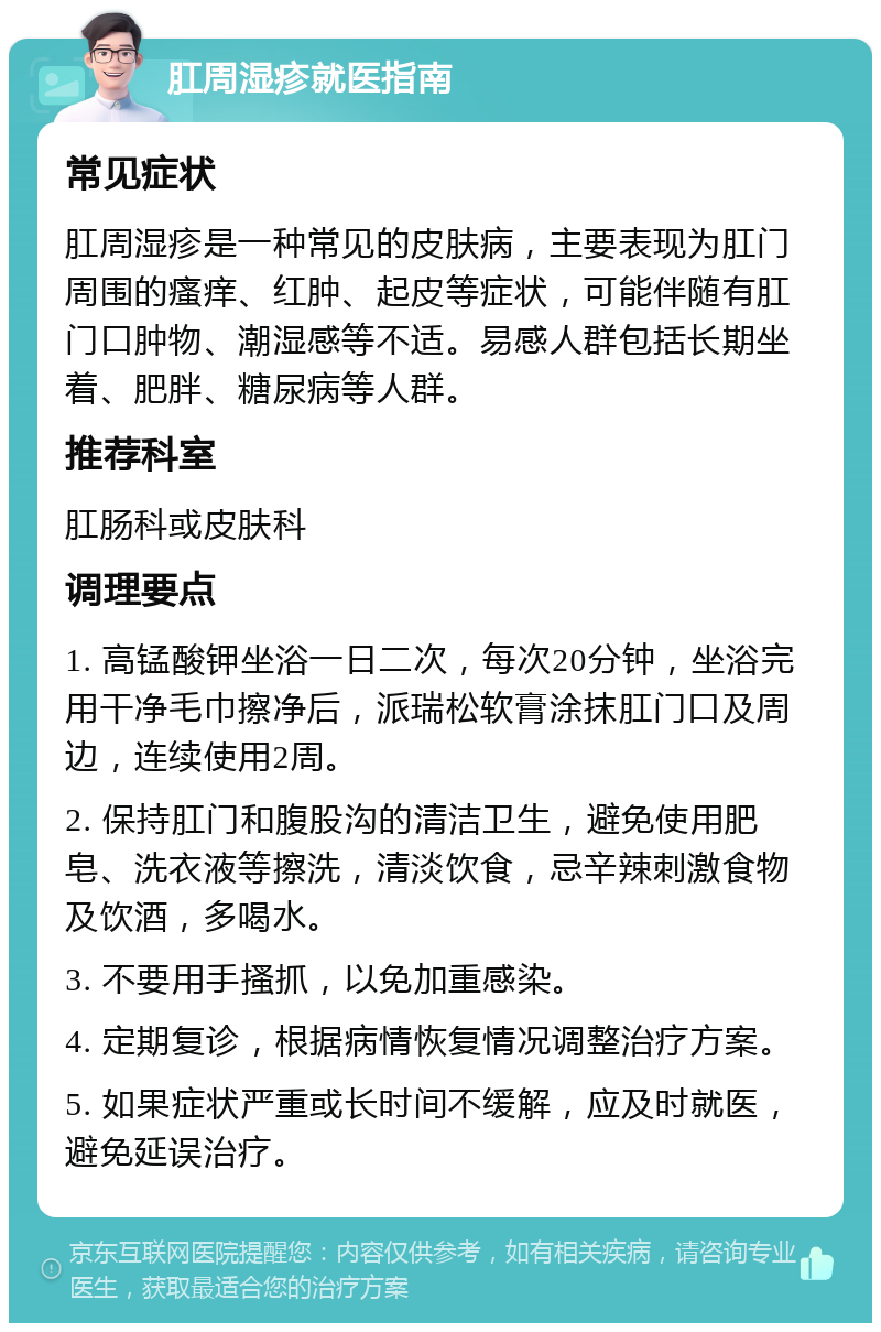 肛周湿疹就医指南 常见症状 肛周湿疹是一种常见的皮肤病，主要表现为肛门周围的瘙痒、红肿、起皮等症状，可能伴随有肛门口肿物、潮湿感等不适。易感人群包括长期坐着、肥胖、糖尿病等人群。 推荐科室 肛肠科或皮肤科 调理要点 1. 高锰酸钾坐浴一日二次，每次20分钟，坐浴完用干净毛巾擦净后，派瑞松软膏涂抹肛门口及周边，连续使用2周。 2. 保持肛门和腹股沟的清洁卫生，避免使用肥皂、洗衣液等擦洗，清淡饮食，忌辛辣刺激食物及饮酒，多喝水。 3. 不要用手搔抓，以免加重感染。 4. 定期复诊，根据病情恢复情况调整治疗方案。 5. 如果症状严重或长时间不缓解，应及时就医，避免延误治疗。