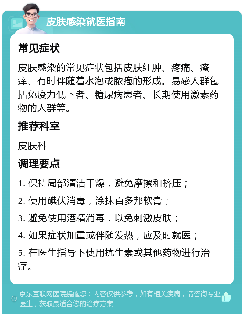 皮肤感染就医指南 常见症状 皮肤感染的常见症状包括皮肤红肿、疼痛、瘙痒、有时伴随着水泡或脓疱的形成。易感人群包括免疫力低下者、糖尿病患者、长期使用激素药物的人群等。 推荐科室 皮肤科 调理要点 1. 保持局部清洁干燥，避免摩擦和挤压； 2. 使用碘伏消毒，涂抹百多邦软膏； 3. 避免使用酒精消毒，以免刺激皮肤； 4. 如果症状加重或伴随发热，应及时就医； 5. 在医生指导下使用抗生素或其他药物进行治疗。