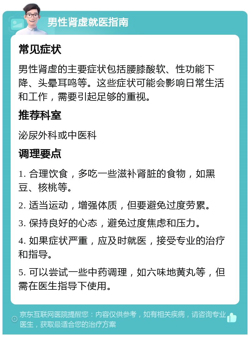 男性肾虚就医指南 常见症状 男性肾虚的主要症状包括腰膝酸软、性功能下降、头晕耳鸣等。这些症状可能会影响日常生活和工作，需要引起足够的重视。 推荐科室 泌尿外科或中医科 调理要点 1. 合理饮食，多吃一些滋补肾脏的食物，如黑豆、核桃等。 2. 适当运动，增强体质，但要避免过度劳累。 3. 保持良好的心态，避免过度焦虑和压力。 4. 如果症状严重，应及时就医，接受专业的治疗和指导。 5. 可以尝试一些中药调理，如六味地黄丸等，但需在医生指导下使用。