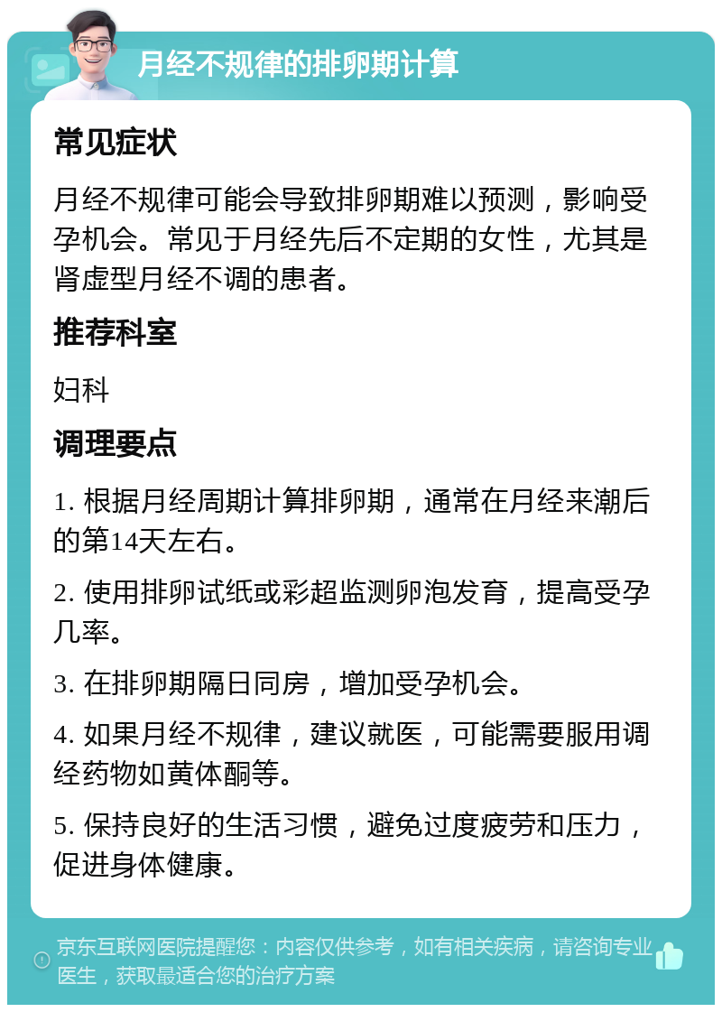 月经不规律的排卵期计算 常见症状 月经不规律可能会导致排卵期难以预测，影响受孕机会。常见于月经先后不定期的女性，尤其是肾虚型月经不调的患者。 推荐科室 妇科 调理要点 1. 根据月经周期计算排卵期，通常在月经来潮后的第14天左右。 2. 使用排卵试纸或彩超监测卵泡发育，提高受孕几率。 3. 在排卵期隔日同房，增加受孕机会。 4. 如果月经不规律，建议就医，可能需要服用调经药物如黄体酮等。 5. 保持良好的生活习惯，避免过度疲劳和压力，促进身体健康。