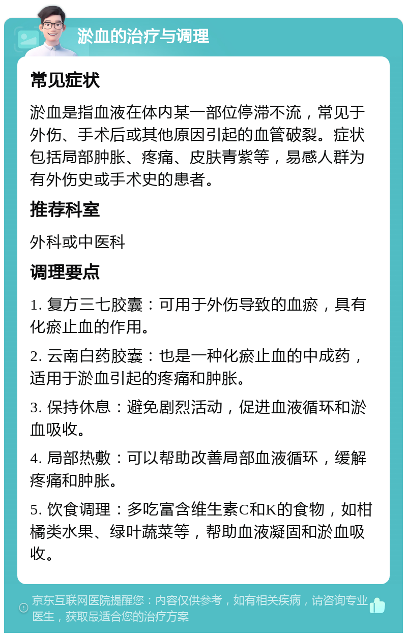 淤血的治疗与调理 常见症状 淤血是指血液在体内某一部位停滞不流，常见于外伤、手术后或其他原因引起的血管破裂。症状包括局部肿胀、疼痛、皮肤青紫等，易感人群为有外伤史或手术史的患者。 推荐科室 外科或中医科 调理要点 1. 复方三七胶囊：可用于外伤导致的血瘀，具有化瘀止血的作用。 2. 云南白药胶囊：也是一种化瘀止血的中成药，适用于淤血引起的疼痛和肿胀。 3. 保持休息：避免剧烈活动，促进血液循环和淤血吸收。 4. 局部热敷：可以帮助改善局部血液循环，缓解疼痛和肿胀。 5. 饮食调理：多吃富含维生素C和K的食物，如柑橘类水果、绿叶蔬菜等，帮助血液凝固和淤血吸收。