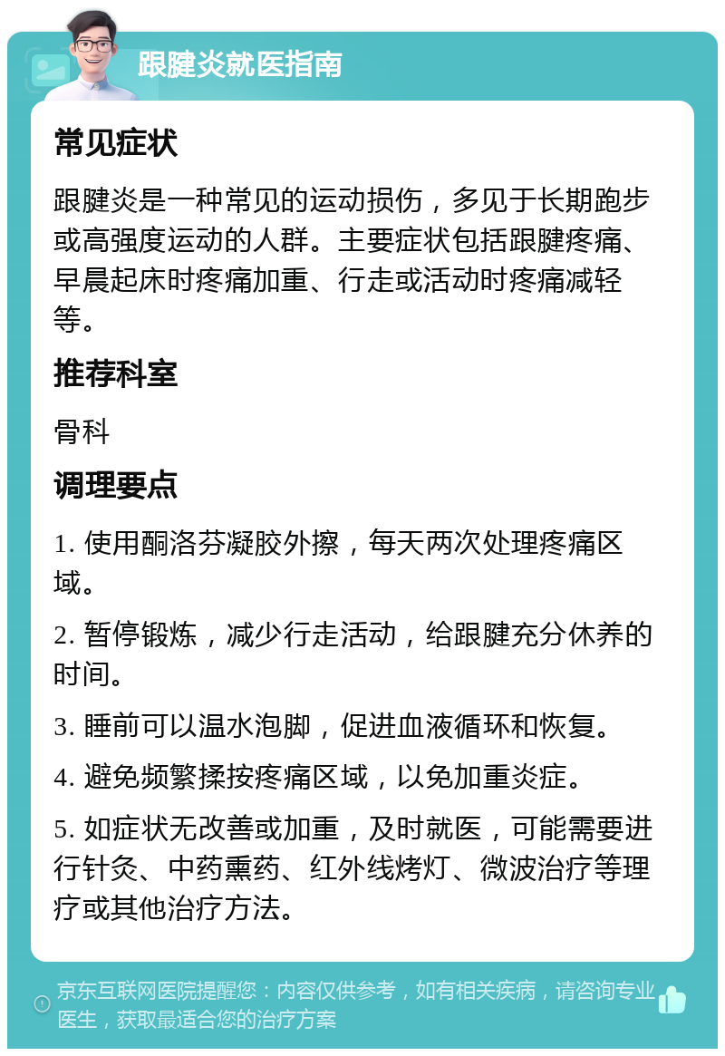 跟腱炎就医指南 常见症状 跟腱炎是一种常见的运动损伤，多见于长期跑步或高强度运动的人群。主要症状包括跟腱疼痛、早晨起床时疼痛加重、行走或活动时疼痛减轻等。 推荐科室 骨科 调理要点 1. 使用酮洛芬凝胶外擦，每天两次处理疼痛区域。 2. 暂停锻炼，减少行走活动，给跟腱充分休养的时间。 3. 睡前可以温水泡脚，促进血液循环和恢复。 4. 避免频繁揉按疼痛区域，以免加重炎症。 5. 如症状无改善或加重，及时就医，可能需要进行针灸、中药熏药、红外线烤灯、微波治疗等理疗或其他治疗方法。